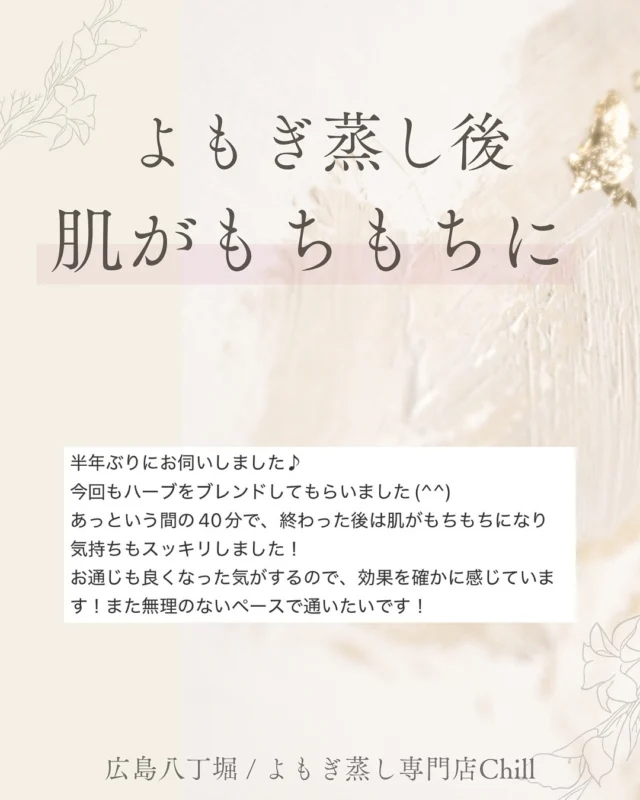 @yomogimusisaronn 👈🏻ご予約はこちら

よもぎ蒸しは
保湿する効果もあるため
お肌もちもち・スベスベになる方
多いです🧴🫧

後日のメイクノリも
よくなったと感じる方も
中にはいます✨

よもぎ蒸しは
後日の変化を楽しめるから
嬉しいポイントですよね💗

𖡼.𖤣𖥧𖡼.𖤣𖥧𖡼.𖤣𖥧𖡼.𖤣𖥧𖡼.𖤣𖥧𖡼.𖤣𖥧𖡼.𖤣𖥧𖡼.𖤣𖥧𖡼.𖤣𖥧

よもぎ蒸しサロン　Chill
📍広島市中区立町1-3 connectビル4F
🚃八丁堀電鉄徒歩1分

一階で受付させていただきますので
一階スタッフにお名前と店舗名をお伝えください。

◉ペア・男性OK！
◉ドライヤー・ヘアアイロン完備
◉完全個室プライベート空間

営業時間：10:00〜20:00
定休日：なし

𖡼.𖤣𖥧𖡼.𖤣𖥧𖡼.𖤣𖥧𖡼.𖤣𖥧𖡼.𖤣𖥧𖡼.𖤣𖥧𖡼.𖤣𖥧𖡼.𖤣𖥧𖡼.𖤣𖥧

#完全個室 #よもぎ蒸し #温活
#よもぎ蒸し広島 #深部温活 #よもぎ蒸し体験
#温活習慣 #よもぎ蒸し専門店 #自律神経ケア
#リフレッシュできる場所 #冷え対策