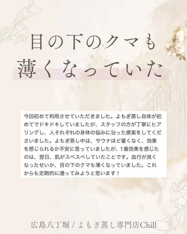 @yomogimusisaronn 👈🏻ご予約はこちら

素敵なご感想いただけて
とても嬉しいです😍♡

クマの原因の一つは、
血行不良からと聞きますが、
よもぎ蒸しでも薄くなることに
驚きました‼️

またご来店お待ちしております✨

𖡼.𖤣𖥧𖡼.𖤣𖥧𖡼.𖤣𖥧𖡼.𖤣𖥧𖡼.𖤣𖥧𖡼.𖤣𖥧𖡼.𖤣𖥧𖡼.𖤣𖥧𖡼.𖤣𖥧

よもぎ蒸しサロン　Chill
📍広島市中区立町1-3 connectビル4F
🚃八丁堀電鉄徒歩1分

一階で受付させていただきますので
一階スタッフにお名前と店舗名をお伝えください。

◉ペア・男性OK！
◉ドライヤー・ヘアアイロン完備
◉完全個室プライベート空間

営業時間：10:00〜20:00
定休日：なし

𖡼.𖤣𖥧𖡼.𖤣𖥧𖡼.𖤣𖥧𖡼.𖤣𖥧𖡼.𖤣𖥧𖡼.𖤣𖥧𖡼.𖤣𖥧𖡼.𖤣𖥧𖡼.𖤣𖥧

#完全個室 #よもぎ蒸し #温活
#よもぎ蒸し広島 #深部温活 #よもぎ蒸し体験
#温活習慣 #よもぎ蒸し専門店 #自律神経ケア
#リフレッシュできる場所 #冷え対策
