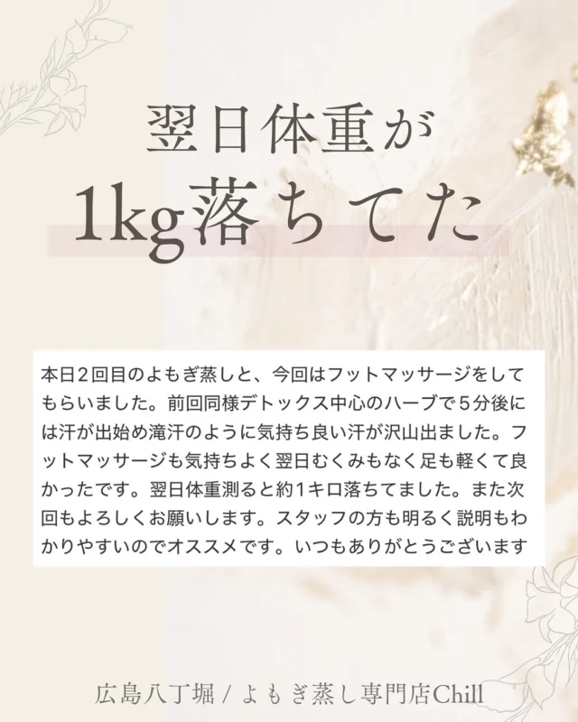 @yomogimusisaronn 👈🏻ご予約はこちら

嬉しいご感想ありがとうございます！！

よもぎ蒸しは
ダイエット効果がございます✨

翌日1kg痩せたのは
余分な水分が抜けた
のだと思います☺️

よもぎ蒸し×足ツボコースは
むくみが気になる方に
ぴったりです！

よもぎ蒸しで温めて巡りを良くし
足ツボでさらにしっかりと流します✨

𖡼.𖤣𖥧𖡼.𖤣𖥧𖡼.𖤣𖥧𖡼.𖤣𖥧𖡼.𖤣𖥧𖡼.𖤣𖥧𖡼.𖤣𖥧𖡼.𖤣𖥧𖡼.𖤣𖥧

よもぎ蒸しサロン　Chill
📍広島市中区立町1-3 connectビル4F
🚃八丁堀電鉄徒歩1分

一階で受付させていただきますので
一階スタッフにお名前と店舗名をお伝えください。

◉ペア・男性OK！
◉ドライヤー・ヘアアイロン完備
◉完全個室プライベート空間

営業時間：10:00〜20:00
定休日：なし

𖡼.𖤣𖥧𖡼.𖤣𖥧𖡼.𖤣𖥧𖡼.𖤣𖥧𖡼.𖤣𖥧𖡼.𖤣𖥧𖡼.𖤣𖥧𖡼.𖤣𖥧𖡼.𖤣𖥧

#完全個室 #よもぎ蒸し #温活
#よもぎ蒸し広島 #深部温活 #よもぎ蒸し体験
#温活習慣 #よもぎ蒸し専門店 #自律神経ケア
#リフレッシュできる場所 #冷え対策