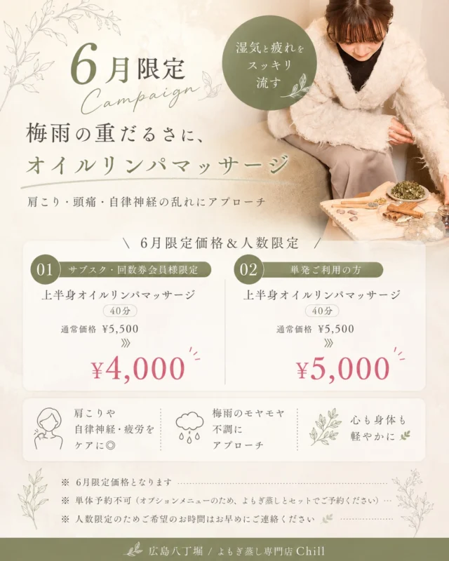 @yomogimusisaronn 👈🏻ご予約はこちら

6月限定!!campaign☔️

01 / サブスク・回数券の方限定！
⇢上半身オイルリンパ
5,500円→4,000円

02 / 単発利用の方限定！
⇢上半身オイルリンパ
5,500円→4,000円

腰〜肩周りまでじっくりほぐします✨

上半身オイルリンパマッサージは、
ガチガチになった首肩をほぐしながら、
滞ったリンパや巡りにアプローチ◎

さらに、
リラックスすることで
自律神経も整いやすくなるため、

「なんかずっとしんどい…」
「寝ても疲れが抜けない…」

そんな梅雨時期の不調にもおすすめです🤍

𖡼.𖤣𖥧𖡼.𖤣𖥧𖡼.𖤣𖥧𖡼.𖤣𖥧𖡼.𖤣𖥧𖡼.𖤣𖥧𖡼.𖤣𖥧𖡼.𖤣𖥧𖡼.𖤣𖥧

よもぎ蒸しサロン　Chill
📍広島市中区立町1-3 connectビル4F
🚃八丁堀電鉄徒歩1分

一階で受付させていただきますので
一階スタッフにお名前と店舗名をお伝えください。

◉ペア・男性OK！
◉ドライヤー・ヘアアイロン完備
◉完全個室プライベート空間

営業時間：10:00〜20:00
定休日：なし

𖡼.𖤣𖥧𖡼.𖤣𖥧𖡼.𖤣𖥧𖡼.𖤣𖥧𖡼.𖤣𖥧𖡼.𖤣𖥧𖡼.𖤣𖥧𖡼.𖤣𖥧𖡼.𖤣𖥧

#完全個室 #よもぎ蒸し #温活
#よもぎ蒸し広島 #深部温活