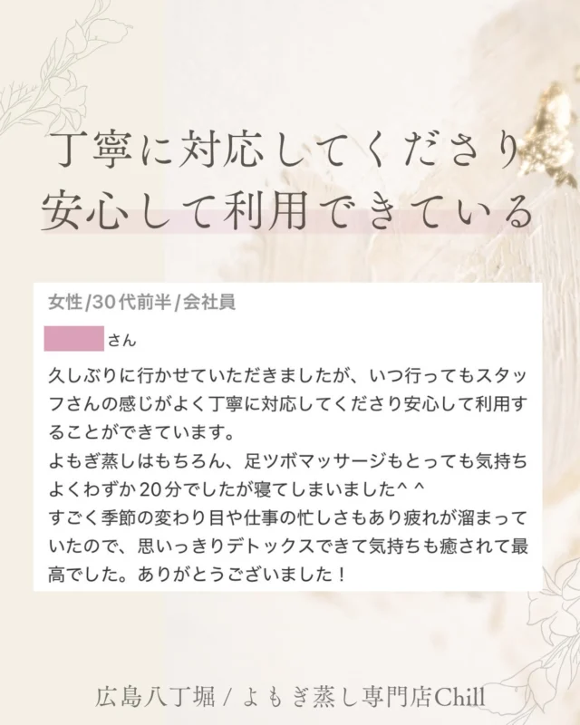 @yomogimusisaronn 👈🏻ご予約はこちら

とても嬉しいご感想をいただきました🥹✨

いつも足ツボとよもぎ蒸しのセットでのご利用ありがとうございます🥰✨

足ツボは強くすることも可能ですが、
心地良い強さで刺激することが多いです♪

そのため、
寝る方がとても多く、
足がスッキリしたとの声も
よくいただきます😍✨

𖡼.𖤣𖥧𖡼.𖤣𖥧𖡼.𖤣𖥧𖡼.𖤣𖥧𖡼.𖤣𖥧𖡼.𖤣𖥧𖡼.𖤣𖥧𖡼.𖤣𖥧𖡼.𖤣𖥧

よもぎ蒸しサロン　Chill
📍広島市中区立町1-3 connectビル4F
🚃八丁堀電鉄徒歩1分

一階で受付させていただきますので
一階スタッフにお名前と店舗名をお伝えください。

◉ペア・男性OK！
◉ドライヤー・ヘアアイロン完備
◉完全個室プライベート空間

営業時間：10:00〜20:00
定休日：なし

𖡼.𖤣𖥧𖡼.𖤣𖥧𖡼.𖤣𖥧𖡼.𖤣𖥧𖡼.𖤣𖥧𖡼.𖤣𖥧𖡼.𖤣𖥧𖡼.𖤣𖥧𖡼.𖤣𖥧

#完全個室 #よもぎ蒸し #温活
#よもぎ蒸し広島 #深部温活
